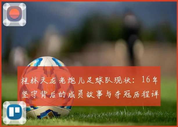 桂林天龙老炮儿足球队现状：16年坚守背后的成员故事与夺冠历程详解
