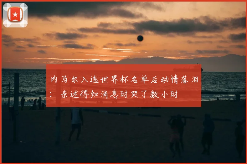 内马尔入选世界杯名单后动情落泪：亲述得知消息时哭了数小时