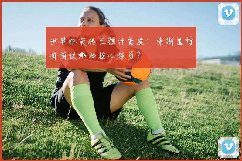 世界杯英格兰预计首发:索斯盖特将倚仗哪些核心球员?