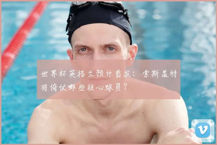 世界杯英格兰预计首发：索斯盖特将倚仗哪些核心球员？