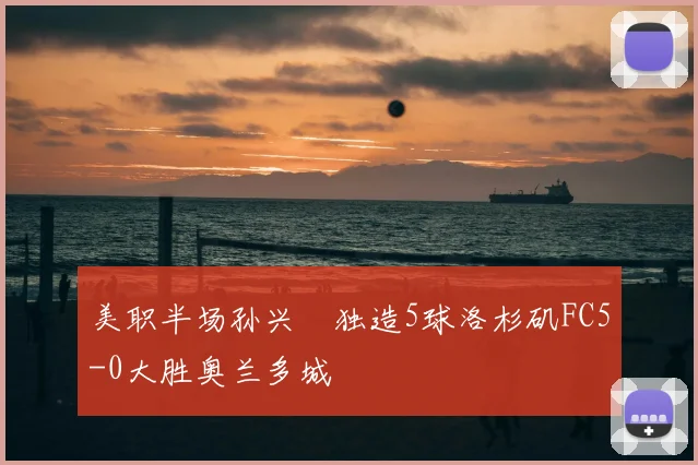 美职半场孙兴慜独造5球洛杉矶FC5-0大胜奥兰多城
