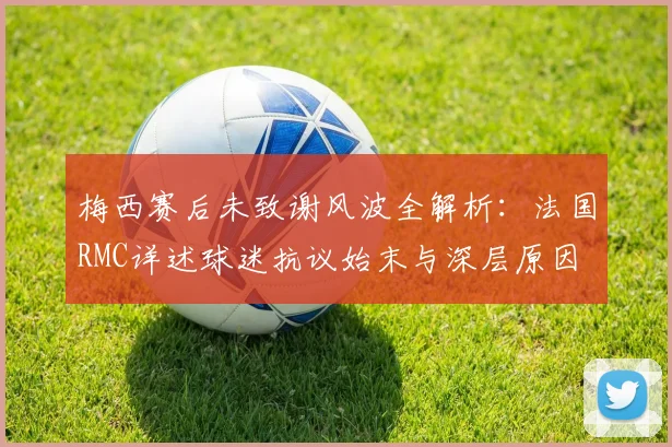 梅西赛后未致谢风波全解析:法国RMC详述球迷抗议始末与深层原因