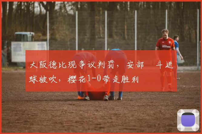 大阪德比现争议判罚，安部柊斗进球被吹，樱花1-0带走胜利