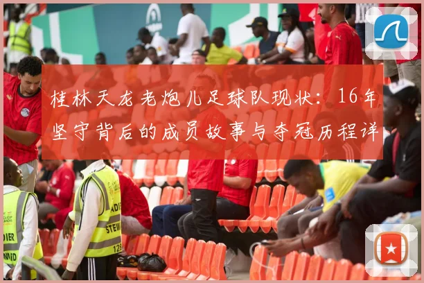 桂林天龙老炮儿足球队现状:16年坚守背后的成员故事与夺冠历程详解